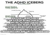 THE ADHD ICEBERG WHAT PEOPLE THINK ADHD IS: WHAT ADHD ACTUALLY IS @FINUCCINIALFREDO trouble focusing forgettin imgflip.com fidgeting sensory processing poor sense. of time difficulty maint maintaining I AM SICK OF BEING EDUCATED difficulty ON THE INTERNET ABOUT ISSUES THAT PEOPLE ARE ONLY ating FIXATING ON BECAUSE THEY ARE inability to focus even yment thing' H-------- WHO CARES ling SELF DIAGNOSING TO JUSTIFY EMBARRASSING AND S----- BEHAVIOUR even if they are of interest choice paralysis auditory processing