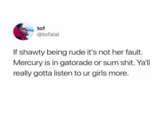 tof @tofaial If shawty being rude it's not her fault. Mercury is in gatorade or sum s---. Ya'll really gotta listen to ur girls more.