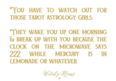 YOU HAVE TO WATCH OUT FOR THOSE TAROT ASTROLOGY GIRLS. @WITCHYMOMS THEY WAKE YOU UP ONE MORNING & BREAK UP WITH YOU BECAUSE THE CLOCK ON THE MICROWAVE SAYS 2:22 WHILE MERCURY IS IN LEMONADE OR WHATEVER. Witchy Moms