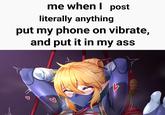 me when I post literally anything put my phone on vibrate, and put it in my ass ด B