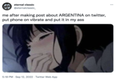 eternal classic @eternalclassic_ me after making post about ARGENTINA on twitter, put phone on vibrate and put it in my ass 5:18 PM Sep 12, 2022 Twitter Web App :