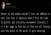 Honest to God people wouldn't even use AdBlock or s--- like that if websites didn't feel the need to plaster ads literally everywhere literally 2 or 4 per page is fine but no they are all f------ over the place to the point it gets annoying. Chaotic @ChaoticIsBored : Honest to God people wouldn't even use AdBlock or s--- like that if websites didn't feel the need to plaster ads literally everywhere literally 2 or 4 per page is fine but no they are all f------ over the place to the point it gets annoying.