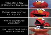You are a toy chilling in a toy store Some guy comes to buy you He is a popular youtuber He has a hydraulic press channel