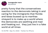 PRESS transgender marx @JUNIPER ●●● pretty funny that the conservatives reaction to the democrats taking in and caring for the immigrants that florida and texas bussed up to marthas vineyard is to make up a world where the democrats are seething and mad and freaking out. they just live in a fake world at all times 10:18 PM . Sep 15, 2022 · Twitter for iPhone