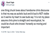 Chuck Tingle @ChuckTingle ... one thing chuck loves about handsome chris discourse is that my way as autistic bud and bi bud is NOT visible so it warms my heart to see buds say 'it is not my place assume chris pine is straight and neurotypical, he could be chuck who knows' honestly so moving and important 11:33 PM. Sep 5, 2022 Twitter Web App
