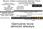 Music Video comments Starter Pack "I am "insert any age over 50" and I like this "Like if your watching in 2022" or "It's crazy that people still listen to this in 2022" 100K With 0 Video Challenge Always one of these commenters with 100k+ likes Always that one one person says it sucks song." 1 day ago "0% Hate 0% Racism 100% (Love, Bars, etc.)" Here before the part at the end gets used in a Tik Tok trend If it's a popular song from at least 2 or 1 year ago "Who else came from tiktok?" "How can anyone dislike this song?" 2022 & this song still GOLD 40 "# years later and this is still a bop" Genuine love almost always