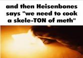 and then Heisenbones says "we need to cook a skele-TON of meth"