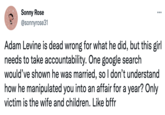 Sonny Rose @sonnyrose31 Adam Levine is dead wrong for what he did, but this girl needs to take accountability. One google search would've shown he was married, so I don't understand how he manipulated you into an affair for a year? Only victim is the wife and children. Like bffr