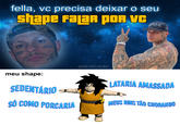 fella, vc precisa deixar o seu shape FaLaR POR VC Mic SPONTADO meu shape: SEDENTÁRIO SÓ COMO PORCARIA @BAD.VIBES.MEMES NORT INH LATARIA AMASSADA MEUS RINS TÃO CHORANDO