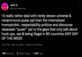randi ☆ @ultralovedeluxe : i'd really rather deal with nerdy steven universe & neopronouns queer ppl than the internalized homophobic, respectability politics and discourse obsessed "queer" ppl or the gays that only talk about hook ups, sex & being illegal in 80 countries ANY DAY OF THE WEEK 3:23 PM - Sep 15, 2022 - Twitter for iPhone 169 Retweets 2 Quote Tweets 1,216 Likes