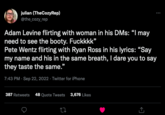 julian (TheCozyRep) @the_cozy_rep Adam Levine flirting with woman in his DMs: "I may need to see the booty. Fuckkkk" Pete Wentz flirting with Ryan Ross in his lyrics: "Say my name and his in the same breath, I dare you to say they taste the same." 7:43 PM Sep 22, 2022. Twitter for iPhone 387 Retweets 48 Quote Tweets 3,676 Likes 17 : ↑