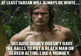 AT LEAST TARZAN WILL ALWAYS BE WHITE... ...BECAUSE DISNEY DOESN'T HAVE THE BALLS TO PUT A BLACK MAN ON SCREEN ACTING LIKE A MONKEY.