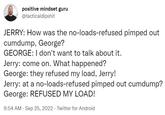 positive mindset guru @tacticaldipshit JERRY: How was the no-loads-refused pimped out c------, George? GEORGE: I don't want to talk about it. Jerry: come on. What happened? George: they refused my load, Jerry! Jerry: at a no-loads-refused pimped out c------? George: REFUSED MY LOAD! 9:54 AM - Sep 25, 2022. Twitter for Android .