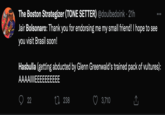 The Boston Strategizer (TONE SETTER) @doulbedoink 21h Jair Bolsonaro: Thank you for endorsing me my small friend! I hope to see you visit Brasil soon! Hasbulla (getting abducted by Glenn Greenwald's trained pack of vultures): AAAAIIIIEEEEEEEEEE 22 238 . 3,710
