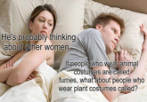 He's probably thinking. about other women- If people who wear animal costumes are called furries, what about people who wear plant costumes called?