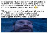 People: "Lol scientist made a $300 Million satellite just to redirect some rock in space thats harmless to us The same mf's when theres a 100 km wide asteroid flying at 50 KPH heading straight towards earth: