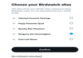 Choose your Birdwatch alias This alias will be your identity when writing and rating Birdwatch notes. It's not associated with your Twitter profile. oo oo Peppy Pistachio Quail 8 Talented Coconut Flamingo oo Spunky Star Pheasant oo Sanguine Isle Hummingbird oo Cool Leaf Raven Confirm Why is Birdwatch using aliases? O O O O