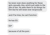 he never even does anything for these girls sexually, btw, which just adds to the pile of lies. he asks them to do things for him but he will never ever reciprocate and if he tries, he can't function he has ES ED* because of all the p---
