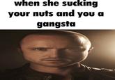 when she sucking your nuts and you a gangsta A 4600