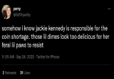 perry @3d1thputhy : somehow i know jackie kennedy is responsible for the coin shortage. those lil dimes look too delicious for her feral lil paws to resist 11:05 AM Sep 24, 2022 Twitter for iPhone 2 Retweets 31 Likes