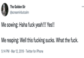 The Golden Sir @screaminbutcalm Me sowing: Haha f--- yeah!!! Yes!! Me reaping: Well this f------ sucks. What the f---. 5:14 PM Mar 12, 2019 Twitter for iPhone .