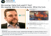 PoliticsJOE JOE @PoliticsJOE_UK POLITICS Me sowing: Haha f--- yeah!!! Yes!! Me reaping: Well this f------ sucks. What the f---. EAST OF YORKS ONE IN A VILLION Cllr Paul Nickerson @CouncillorPaul_1h Unsurprisingly 280 197 Graham Middleton @FanOfPride2014-1h Inciting hatred, you need suspending for this flagrant breach of standards. Screenshot. 3 276 53 Cllr Paul Nickerson @CouncillorPaul_1h Vou might find the loromu Carbun is the one joe.co.uk Breaking: Tory councillor to pay 'substantial damages' to Jeremy Corbyn over Li... The councillor has issued a full apology after accusing Corbyn of 'praising and entertaining' terrorist organisations.
