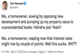 Tom Harwood @tomhfh Me, a homeowner, sowing by opposing new development and pumping up my property value to unprecedented levels: Hahaha yes! Yeah!! Me, a homeowner, reaping now that interest rates might rise by couple of points: Well this sucks. W--?? 4:11 AM . Sep 27, 2022 from Liverpool, England Twitter for iPhone . ...