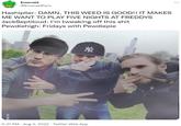 Emerald @Emerald Pyro Hashiplier: DAMN, THIS WEED IS GOOD!! IT MAKES ME WANT TO PLAY FIVE NIGHTS AT FREDDYS JackSeptiloud: I'm tweaking off this s--- Pewdiehigh: Fridays with Pewdiepie VIA 9GA M 5:37 PM. Aug 3, 2022. Twitter Web App