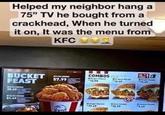 Helped my neighbor hang a 75" TV he bought from a crackhead, When he turned it on, It was the menu from KFC even BUCKET. FEAST USPC 35.49 57.99 COMBOS B "12.99 Dinger over 17.49 S -13.69 "15.11 Birger 12.49 S PW49