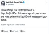 Liquid Death WNTAIN BATER av Liquid Death Mountain Water @LiquidDeath Please change your Twitter password to Liquid De@th187 so that we can sign into your account and tweet promotional Liquid Death messages on your behalf. 6:06 PM Aug 24, 2022. Twitter for iPhone : 30 Retweets 12 Quote Tweets 445 Likes