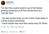 Andrew Rea @andrew_rea The fact that a water brand is one of the fastest growing companies of all time should serve as a reminder that: ... - the best product does not win (I think Liquid death is a s----- product personally) - brand matters way more than nearly every VC thinks 3:01 AM Oct 4, 2022 Twitter Web App 33 Retweets 7 Quote Tweets 394 Likes