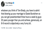 Yo La Waingro @alex_navarro ... whatever you think of Tom Brady, you have to admit that blowing up your marriage to Gisele Bundchen so you can get powerbombed three hours a week by guys 20 years younger than you and achieve, generously, an 8-9 record is objectively a very funny bit. 7:10 PM Oct 4, 2022 Twitter for iPhone