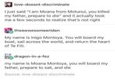 love-doesnt-discriminate I just said "I am Moana from Motunui, you killed my father, prepare to die" and it actually took me a few seconds to realize that's not right theawwesomeeridan My name is Inigo Montoya. You will board my boat, sail across the world, and return the heart of Te Fiti. dragon-in-a-fez my name is Moana Montoya, you will board my father, prepare to sail, and die Source: love-doesnt-discriminate