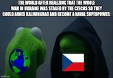 THE WORLD AFTER REALIZING THAT THE WHOLE WAR IN UKRAINE WAS STAGED BY THE CZECHS SO THEY COULD ANNEX KALININGRAD AND BECOME A NAVAL SUPERPOWER. imgflip.com