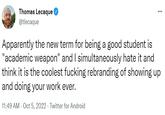 Apparently the new term for being a good student is "academic weapon" and I simultaneously hate it and think it is the coolest f------ rebranding of showing up and doing your work ever. Thomas Lecaque @tlecaque Apparently the new term for being a good student is "academic weapon" and I simultaneously hate it and think it is the coolest f------ rebranding of showing up and doing your work ever. 11:49 AM - Oct 5, 2022- Twitter for Android