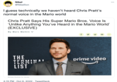 Nibel @Nibellion I guess technically we haven't heard Chris Pratt's normal voice in the Mario world Chris Pratt Says His Super Mario Bros. Voice Is 'Unlike Anything You've Heard in the Mario World' (EXCLUSIVE) By Marc Malkin V THE TERMIN ILAMIY LIST Michael Buckner for Variety 4:15 PM . Oct 6, 2022. TweetDeck prime video :