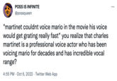 POSS IS INFINITE @possqueen "martinet couldnt voice mario in the movie his voice would get grating really fast" you realize that charles martinet is a professional voice actor who has been voicing mario for decades and has incredible vocal range? 4:55 PM Oct 6, 2022 Twitter Web App