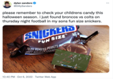 dylan sanders @DillySanders please remember to check your childrens candy this halloween season. i just found broncos vs colts on thursday night football in my sons fun size snickers. SNICKERS FUN SIZE 22 N FRESH ROASTED PEANUTS IN SOFT NOUGAT COVERET 10:40 PM Oct 6, 2022 Twitter Web App • CARAMEL 210 AND