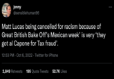 jonny @sensiblehuman96 Matt Lucas being cancelled for racism because of Great British Bake Off's Mexican week' is very 'they got al Capone for Tax fraud'. 12:53 PM Oct 6, 2022 Twitter for iPhone 2,849 Retweets 195 Quote Tweets 52.7K Likes :