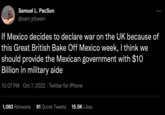Samuel L. PacSun @sam_ettwein ;: If Mexico decides to declare war on the UK because of this Great British Bake Off Mexico week, I think we should provide the Mexican government with $10 Billion in military aide 10:07 PM Oct 7, 2022. Twitter for iPhone 1,083 Retweets 61 Quote Tweets 15.5K Likes