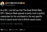 John BroOOoOoOOoks @ProbablyRealJB As a Brit, I can tell you that The Great British Bake Off's Mexican Week episode is pretty much a perfect masterclass for the uninitiated on the very specific kind of casual racism that is British casual racism. 4:35 PM Oct 6, 2022 Twitter Web App 593 Retweets 46 Quote Tweets 5,114 Likes :