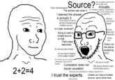 2+2=4 Source? That's misinformation! The answer was never 4. I learned the answer is actually 5. Your source is not on the list of trusted and credible sources. Is it peer reviewed? Going to need a trusted source on that. That's been debunked. It's not your job to think! Do you have a degree in this subject matter? It is not for you or I to truly understand, just trust the experts. Correlation does not equal causation. Are you going to tell me the earth is flat next? I trust the experts. I hate your guts. Actually... It's a private company, if they want to ban you for saying 4 they are allowed to But you are not an expert. You've been fact checked! Snopes says... Check out this article explaining it's 5. Are you in a cult? That source doesn't count, I said trusted source. Those are just coincidences making it appear like 4. Unless you have a trusted source, we're done here.