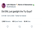 Leith Valkyrian @LeithValkyrian Warrior of Adamantoise Did SNL just gaslight the Try Guys? 2:41 AM - Oct 9, 2022. Twitter for Android 2,962 Retweets 435 Quote Tweets 92.4K Likes 27