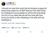 emily+ @emiliniumfalcon I should not care this much but snl doing a try guys bit where they make fun of NOT Ned but the other three for holding him accountable for all his s--- and being hurt by it is so nasty like pls tell me more abt how funny you think a man cheating on his wife with his employee is 12:50 AM - Oct 9, 2022. Twitter for iPhone 7,868 Retweets 280 Quote Tweets 107.2K Likes ⠀ 27