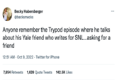 Becky Habersberger @becksmecks Anyone remember the Trypod episode where he talks about his Yale friend who writes for SNL...asking for a friend 12:51 AM - Oct 9, 2022. Twitter for iPhone 7,854 Retweets 1,639 Quote Tweets 142.5K Likes
