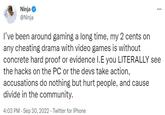 Ninja @Ninja ⠀ I've been around gaming a long time, my 2 cents on any cheating drama with video games is without concrete hard proof or evidence I.E you LITERALLY see the hacks on the PC or the devs take action, accusations do nothing but hurt people, and cause divide in the community. 4:03 PM - Sep 30, 2022 - Twitter for iPhone