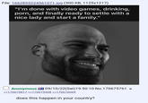 File: 1662855224561071.jpg (300 KB, 1125x1217) "I'm done with video games, drinking, p---, and finally ready to settle with a nice lady and start a family." Anonymous 09/10/22(Sat) 19:50:10 No.170675761 >>170675817 >>170675908 >>170676069 does this happen in your country?
