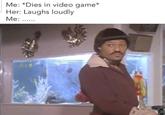 Me: *Dies in video game* Her: Laughs loudly Me: ......