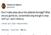 Followers For Algernon @bonerhitler Don't make jokes about the adderall shortage? What are you gonna do, concentrate long enough to stop me? Lol. I don't think so. 2:45 AM - Oct 11, 2022. Twitter for iPhone 14 Retweets 1 Quote Tweet 322 Likes