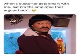 when a customer gets smart with me, but i'm the employee that argues back.. EACHCELTREVIRES